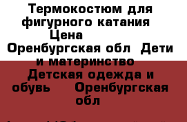 Термокостюм для фигурного катания › Цена ­ 3 500 - Оренбургская обл. Дети и материнство » Детская одежда и обувь   . Оренбургская обл.